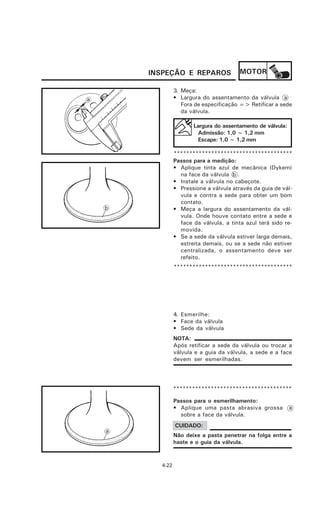 INSPEÇÃO E REPAROS                MOTOR

             3. Meça:
a            • Largura do assentamento da válvula a
                Fora de especificação => Retificar a sede
                da válvula.

                    Largura do assentamento de válvula:
                      Admissão: 1,0 ~ 1,2 mm
                      Escape: 1,0 ~ 1,2 mm

             **************************************
             Passos para a medição:
             • Aplique tinta azul de mecânica (Dykem)
               na face da válvula b .
             • Instale a válvula no cabeçote.
             • Pressione a válvula através da guia de vál-
               vula e contra a sede para obter um bom
               contato.
             • Meça a largura do assentamento da vál-
               vula. Onde houve contato entre a sede e
               face da válvula, a tinta azul terá sido re-
               movida.
             • Se a sede da válvula estiver larga demais,
               estreita demais, ou se a sede não estiver
               centralizada, o assentamento deve ser
               refeito.
             **************************************




             4. Esmerilhe:
             • Face da válvula
             • Sede da válvula
             NOTA:
             Após retificar a sede da válvula ou trocar a
             válvula e a guia da válvula, a sede e a face
             devem ser esmerilhadas.




             **************************************

             Passos para o esmerilhamento:
             • Aplique uma pasta abrasiva grossa          a
               sobre a face da válvula.
             CUIDADO:
             Não deixe a pasta penetrar na folga entre a
             haste e o guia da válvula.



      4-22
 