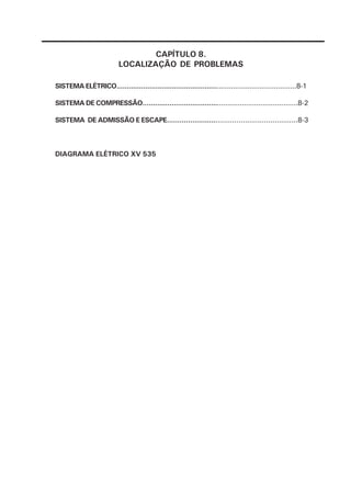 CAPÍTULO 8.
                          LOCALIZAÇÃO DE PROBLEMAS

SISTEMA ELÉTRICO........................................................................................8-1

SISTEMA DE COMPRESSÃO...........................................................................8-2

SISTEMA DE ADMISSÃO E ESCAPE..............................................................8-3



DIAGRAMA ELÉTRICO XV 535
 
