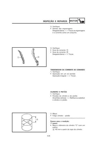 INSPEÇÃO E REPAROS                  MOTOR

         2. Verifique:
         • Dentes das engrenagens
            Desgaste/danos => Trocar as engrenagens
            e a corrente como um conjunto.




         3. Verifique:
         • Guia da corrente 1
         • Guia da corrente 2
            Desgaste/danos => Trocar.




         TENSIONADOR DA CORRENTE DE COMANDO
         1. Verifique:
         • Operação em um só sentido
            Operação irregular => Trocar.




         CILINDRO E PISTÃO
         1. Verifique:
         • Paredes do cilindro e do pistão
            Arranhões verticais => Retificar ou substituir
            o cilindro e o pistão.




         2. Meça:
         • Folga cilindro - pistão
         **************************************
         Passos para a medição:
         1º passo:
         • Meça o diâmetro do cilindro “C” com um
            súbito.
             a 40 mm a partir do topo do cilindro


  4-26
 