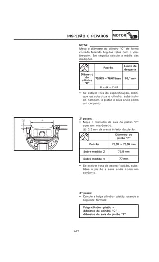 INSPEÇÃO E REPAROS                 MOTOR

         NOTA:
         Meça o diâmetro do cilindro “C” de forma
         cruzada fazendo ângulos retos com o vira-
         brequim. Em seguida calcule a média das
         medições.

                                             Limite de
                            Padrão
                                             desgaste
          Diâmetro
              do    75,975 ~ 76,015 mm       76,1 mm
           cilindro
             “C”
                         C = (X + Y) / 2

         • Se estiver fora da especificação, retifi-
           que ou substitua o cilindro, substituin-
           do, também, o pistão e seus anéis como
           um conjunto.




         2º passo:
         • Meça o diâmetro da saia do pistão “P”
            com um micrômetro.
             a 3,5 mm da aresta inferior do pistão.
                                     Diâmetro do
                                      pistão “P”

                Padrão            75,92 ~ 75,97 mm

            Sobre-medida 2             76,5 mm

            Sobre-medida 4                 77 mm

         • Se estiver fora da especificação, subs-
           titua o pistão e seus anéis como um
           conjunto.




         3° passo:
         • Calcule a folga cilindro - pistão, usando a
           seguinte fórmula:

            Folga cilindro - pistão =
            diâmetro do cilindro “C” -
            diâmetro da saia do pistão “P”




  4-27
 