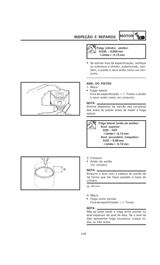 INSPEÇÃO E REPAROS                MOTOR


                Folga (cilindro - pistão):
                 0,035 ~ 0,055 mm
                 <Limite>: 0,15 mm

         • Se estiver fora da especificação, retifique
           ou substitua o cilindro, substituindo, tam-
           bém, o pistão e seus anéis como um con-
           junto.
         **************************************
         ANEL DO PISTÃO
         1. Meça:
         • Folga lateral
            Fora de especificação => Trocar o pistão
            e seus anéis como um conjunto.
         NOTA:
         Elimine depósitos de carvão das canaletas
         dos anéis do pistão antes de medir a folga
         lateral.


                 Folga lateral (anéis do pistão):
                  Anel superior:
                    0,03 ~ 0,07
                    <Limite>: 0,12 mm
                  Anel secundário (raspador):
                    0,02 ~ 0,06 mm
                    <Limite>: 0,12 mm



         2. Coloque:
         • Anéis do pistão
            (no cilindro)
         NOTA:
         Empurre o anel com a cabeça do pistão de
         tal forma que ele fique paralelo à base do
         cilindro.
         a 40 mm


         3. Meça:
         • Folga entre pontas
            Fora de especificação => Trocar.

         NOTA:
         Não se pode medir a folga entre pontas no
         anel expansor do anel de óleo. Se o anel de
         óleo apresentar folga excessiva, troque to-
         dos os três anéis.



  4-28
 