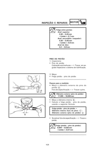 INSPEÇÃO E REPAROS                MOTOR


                 Folga entre pontas:
                  Anel superior:
                    0,30 ~ 0,45 mm
                    <Limite>: 0,7 mm
                  Anel secundário (raspador):
                    0,30 ~ 0,45 mm
                    <Limite>: 0,8 mm
                  Anel de óleo:
                    0,2 ~ 0,8 mm




         PINO DO PISTÃO
         1. Inspecione:
         • Pino do pistão
            Coloração azul/ranhuras => Trocar, em se-
            guida inspecione o sistema de lubrificação.


         2. Meça:
         • Folga pistão - pino do pistão
         **************************************
         Passos para a medição:
         • Meça o diâmetro externo do pino do
           pistão a .
           Fora de especificação => Trocar o pino.

                 Diâmetro externo (pino do pistão):
                  17,995 ~18,000 mm

         • Meça o diâmetro interno b .
         • Calcule a folga pistão - pino do pistão,
           usando a seguinte fórmula:

            Folga pistão - pino do pistão =
            Diâmetro interno (furo do pino) b -
            Diâmetro externo (pino do pistão) a

         • Se estiver fora de especificação => Trocar o
           pistão.

                Folga (pistão - pino do pistão):
                 0,004 ~ 0,020 mm
                 <Limite>: 0,07 mm

         **************************************




  4-29
 