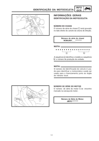 INFO
IDENTIFICAÇÃO DA MOTOCICLETA                GER

                 INFORMAÇÕES GERAIS
                 IDENTIFICAÇÃO DA MOTOCICLETA


                 NÚMERO DO CHASSI
                 O número de série do chassi 1 está gravado
                 no lado direito do canote da coluna de direção.



                          Número de série do chassi
                            9C6KJ001_ _ _******


                 NOTA:
                   • • • • • • • • • • • • • • • • •
                                a                     b

                 A sequência a identifica o modelo e a sequência
                 b o número de produção da unidade.


                 NOTA:
                 O número de identificação do veículo é usa-
                 do para identificar a motocicleta e pode ser
                 usado para o licenciamento junto ao órgão
                 de trânsito local.




                 NÚMERO DE SÉRIE DO MOTOR
                 O número de série do motor 1 se encontra
                 marcado na carcaça do motor.



                          Número de Série do Motor:
                               J601E-******




           1-1
 