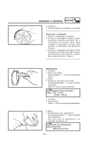 INSPEÇÃO E REPAROS                MOTOR

         2. Verifique:
         • Funcionamento da embreagem de partida
         **************************************
         Passos para a verificação:
         • Segure a embreagem de partida.
         • Ao girar a engrenagem movida do motor
           de partida no sentido anti-horário A , a
           embreagem de partida deve estar
           acoplada à engrenagem movida. Caso
           contrário, a embreagem está defeituosa.
           Troque-a.
         • Ao girar a engrenagem movida do motor
           de partida no sentido horário B , ela deve
           girar livremente. Caso contrário, a embre-
           agem está defeituosa. Troque-a.

         **************************************




         EMBREAGEM
         1. Verifique:
         • Discos de fricção
            Danos/desgaste => Trocar o conjunto dos
            discos.
         2. Meça:
         • Espessura dos discos de fricção
            Fora de especificação => Trocar o conjunto
            dos discos.
            Meça em quatro pontos distintos.

                Espessura (disco de fricção):
                  2,9 ~ 3,1 mm
                  <Limite>: 2,6 mm

         3. Verifique:
         • Separadores
            Danos=>Trocar o conjunto dos separadores.



         4. Meça:
         • Empenamento dos separadores
            Fora de especificação => Trocar o conjunto
            dos separadores.
            Use uma mesa de desempeno e um
            calibrador de lâminas 1 .

                Limite de empenamento
                (separador):
                  Menos que 0,2 mm


  4-34
 