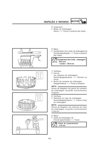 INSPEÇÃO E REPAROS                MOTOR

             5. Inspecione:
             • Molas da embreagem
                Danos => Trocar o conjunto das molas.




             6. Meça:
             • Comprimento livre (mola da embreagem) a
                Fora de especificação => Trocar o conjunto
                das molas.

                    Comprimento livre (mola - embreagem):
                     39,5 mm
                     <Limite>: 38,5 mm
a


             7. Verifique:
             • Garras
                (na campana da embreagem)
                Sulcos/desgaste/danos => Eliminar ou
                trocar.
             • Bucha da campana da embreagem
                Desgaste/danos => Trocar a campana.
             NOTA:
             Sulcos de desgaste nas garras da campana
             da embreagem causarão funcionamento
             irregular.

             8. Verifique:
             • Ranhuras do cubo da embreagem
                Sulcos/desgaste/danos => Trocar o cubo
                da embreagem.
             NOTA:
             Sulcos de desgaste nas ranhuras do cubo
             da embreagem causarão funcionamento
             irregular.

             9. Meça:
             • Haste da embreagem #2
                Fora de especificação => Trocar.

                     Limite de empenamento:
                       0,5 mm




      4-35
 