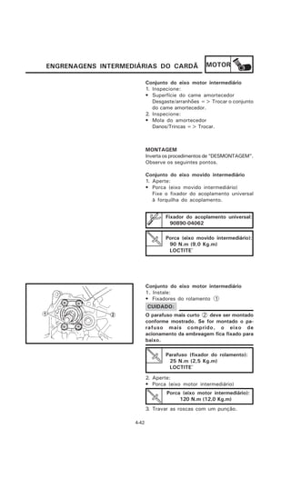 ENGRENAGENS INTERMEDIÁRIAS DO CARDÃ               MOTOR

                           Conjunto do eixo motor intermediário
                           1. Inspecione:
                           • Superfície do came amortecedor
                              Desgaste/arranhões => Trocar o conjunto
                              do came amortecedor.
                           2. Inspecione:
                           • Mola do amortecedor
                              Danos/Trincas => Trocar.



                           MONTAGEM
                           Inverta os procedimentos de “DESMONTAGEM”.
                           Observe os seguintes pontos.

                           Conjunto do eixo movido intermediário
                           1. Aperte:
                           • Porca (eixo movido intermediário)
                              Fixe o fixador do acoplamento universal
                              à forquilha do acoplamento.


                                  Fixador do acoplamento universal:
                                    90890-04062

                                  Porca (eixo movido intermediário):
                                   90 N.m (9,0 Kg.m)
                                   LOCTITE®




                           Conjunto do eixo motor intermediário
                           1. Instale:
                           • Fixadores do rolamento 1
                           CUIDADO:
                           O parafuso mais curto 2 deve ser montado
                           conforme mostrado. Se for montado o pa-
                           rafuso mais comprido, o eixo de
                           acionamento da embreagem fica fixado para
                           baixo.

                                  Parafuso (fixador do rolamento):
                                   25 N.m (2,5 Kg.m)
                                   LOCTITE®

                           2. Aperte:
                           • Porca (eixo motor intermediário)
                                   Porca (eixo motor intermediário):
                                        120 N.m (12,0 Kg.m)
                           3. Travar as roscas com um punção.

                    4-42
 