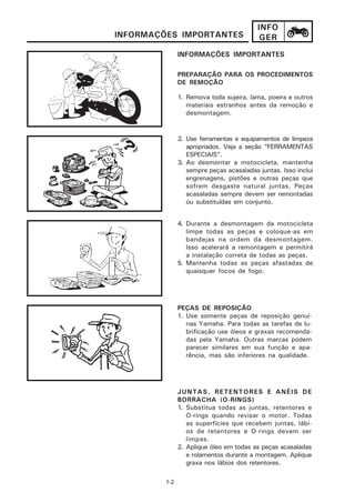 INFO
INFORMAÇÕES IMPORTANTES                   GER
               INFORMAÇÕES IMPORTANTES

               PREPARAÇÃO PARA OS PROCEDIMENTOS
               DE REMOÇÃO

               1. Remova toda sujeira, lama, poeira e outros
                  materiais estranhos antes da remoção e
                  desmontagem.


               2. Use ferramentas e equipamentos de limpeza
                  apropriados. Veja a seção “FERRAMENTAS
                  ESPECIAIS”.
               3. Ao desmontar a motocicleta, mantenha
                  sempre peças acasaladas juntas. Isso inclui
                  engrenagens, pistões e outras peças que
                  sofrem desgaste natural juntas. Peças
                  acasaladas sempre devem ser remontadas
                  ou substituídas em conjunto.


               4. Durante a desmontagem da motocicleta
                  limpe todas as peças e coloque-as em
                  bandejas na ordem da desmontagem.
                  Isso acelerará a remontagem e permitirá
                  a instalação correta de todas as peças.
               5. Mantenha todas as peças afastadas de
                  quaisquer focos de fogo.




               PEÇAS DE REPOSIÇÃO
               1. Use somente peças de reposição genuí-
                  nas Yamaha. Para todas as tarefas de lu-
                  brificação use óleos e graxas recomenda-
                  das pela Yamaha. Outras marcas podem
                  parecer similares em sua função e apa-
                  rência, mas são inferiores na qualidade.




               JUNTAS, RETENTORES E ANÉIS DE
               BORRACHA (O-RINGS)
               1. Substitua todas as juntas, retentores e
                  O-rings quando revisar o motor. Todas
                  as superfícies que recebem juntas, lábi-
                  os de retentores e O-rings devem ser
                  limpas.
               2. Aplique óleo em todas as peças acasaladas
                  e rolamentos durante a montagem. Aplique
                  graxa nos lábios dos retentores.

         1-2
 