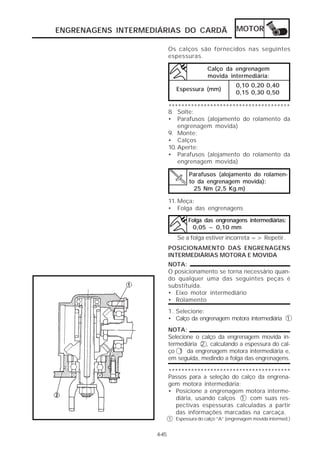 ENGRENAGENS INTERMEDIÁRIAS DO CARDÃ                      MOTOR

                           Os calços são fornecidos nas seguintes
                           espessuras.

                                            Calço da engrenagem
                                            movida intermediária:
                                                        0,10 0,20 0,40
                              Espessura (mm)
                                                        0,15 0,30 0,50

                           **************************************
                           8. Solte:
                           • Parafusos (alojamento do rolamento da
                               engrenagem movida)
                           9. Monte:
                           • Calços
                           10. Aperte:
                           • Parafusos (alojamento do rolamento da
                               engrenagem movida)

                                    Parafusos (alojamento do rolamen-
                                    to da engrenagem movida):
                                      25 Nm (2,5 Kg.m)

                           11. Meça:
                           • Folga das engrenagens

                                   Folga das engrenagens intermediárias:
                                    0,05 ~ 0,10 mm
                               Se a folga estiver incorreta => Repetir.
                           POSICIONAMENTO DAS ENGRENAGENS
                           INTERMEDIÁRIAS MOTORA E MOVIDA
                           NOTA:
                           O posicionamento se torna necessário quan-
                           do qualquer uma das seguintes peças é
                           substituída.
                           • Eixo motor intermediário
                           • Rolamento
                           1. Selecione:
                           • Calço da engrenagem motora intermediária 1
                           NOTA:
                           Selecione o calço da engrenagem movida in-
                           termediária 2 , calculando a espessura do cal-
                           ço 1 da engrenagem motora intermediária e,
                           em seguida, medindo a folga das engrenagens.

                           **************************************
                           Passos para a seleção do calço da engrena-
                           gem motora intermediária:
                           • Posicione a engrenagem motora interme-
                             diária, usando calços 1 com suas res-
                             pectivas espessuras calculadas a partir
                             das informações marcadas na carcaça.
                           1 Espessura do calço “A” (engrenagem movida intermed.)


                    4-45
 