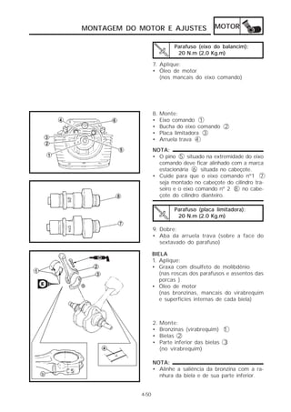 MONTAGEM DO MOTOR E AJUSTES                  MOTOR

                             Parafuso (eixo do balancim):
                              20 N.m (2,0 Kg.m)

                   7. Aplique:
                   • Óleo de motor
                      (nos mancais do eixo comando)




                   8.   Monte:
                   •    Eixo comando 1
                   •    Bucha do eixo comando 2
                   •    Placa limitadora 3
                   •    Arruela trava 4
                   NOTA:
                   • O pino 5 situado na extremidade do eixo
                     comando deve ficar alinhado com a marca
                     estacionária 6 situada no cabeçote.
                   • Cuide para que o eixo comando nº1 7
                     seja montado no cabeçote do cilindro tra-
                     seiro e o eixo comando nº 2 8 no cabe-
                     çote do cilindro dianteiro.

                             Parafuso (placa limitadora):
                              20 N.m (2.0 Kg.m)

                   9. Dobre:
                   • Aba da arruela trava (sobre a face do
                      sextavado do parafuso)

                   BIELA
                   1. Aplique:
                   • Graxa com disulfeto de molibdênio
                      (nas roscas dos parafusos e assentos das
                      porcas )
                   • Óleo de motor
                      (nas bronzinas, mancais do virabrequim
                      e superfícies internas de cada biela)



                   2.   Monte:
                   •    Bronzinas (virabrequim) 1
                   •    Bielas 2
                   •    Parte inferior das bielas 3
                        (no virabrequim)

                   NOTA:
                   • Alinhe a saliência da bronzina com a ra-
                     nhura da biela e de sua parte inferior.


            4-50
 