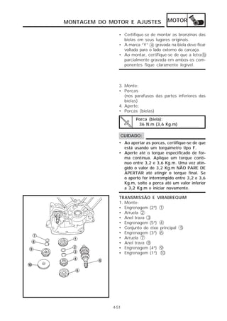 MONTAGEM DO MOTOR E AJUSTES             MOTOR

                • Certifique-se de montar as bronzinas das
                  bielas em seus lugares originais.
                • A marca “Y” a gravada na biela deve ficar
                  voltada para o lado externo da carcaça.
                • Ao montar, certifique-se de que a letra b
                  parcialmente gravada em ambos os com-
                  ponentes fique claramente legível.



                3. Monte:
                • Porcas
                   (nos parafusos das partes inferiores das
                   bielas)
                4. Aperte:
                • Porcas (bielas)
                        Porca (biela):
                         36 N.m (3,6 Kg.m)

                CUIDADO:
                • Ao apertar as porcas, certifique-se de que
                  está usando um torquímetro tipo F.
                • Aperte até o torque especificado de for-
                  ma contínua. Aplique um torque contí-
                  nuo entre 3,2 e 3,6 Kg.m. Uma vez atin-
                  gido o valor de 3,2 Kg.m NÃO PARE DE
                  APERTAR até atingir o torque final. Se
                  o aperto for interrompido entre 3,2 e 3,6
                  Kg.m, solte a porca até um valor inferior
                  a 3,2 Kg.m e iniciar novamente.

                TRANSMISSÃO E VIRABREQUIM
                1. Monte:
                • Engrenagem (2ª) 1
                • Arruela 2
                • Anel trava 3
                • Engrenagem (5ª) 4
                • Conjunto do eixo principal 5
                • Engrenagem (3ª) 6
                • Arruela 7
                • Anel trava 8
                • Engrenagem (4ª) 9
                • Engrenagem (1ª) 10




             4-51
 