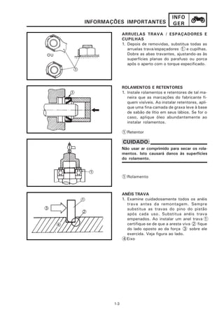 INFO
     INFORMAÇÕES IMPORTANTES                  GER
                   ARRUELAS TRAVA / ESPAÇADORES E
                   CUPILHAS
                   1. Depois de removidas, substitua todas as
                      arruelas trava/espaçadores 1 e cupilhas.
OU                    Dobre as abas travantes, ajustando-as às
                      superfícies planas do parafuso ou porca
                      após o aperto com o torque especificado.




                   ROLAMENTOS E RETENTORES
                   1. Instale rolamentos e retentores de tal ma-
                      neira que as marcações do fabricante fi-
                      quem visíveis. Ao instalar retentores, apli-
                      que uma fina camada de graxa leve à base
                      de sabão de lítio em seus lábios. Se for o
                      caso, aplique óleo abundantemente ao
                      instalar rolamentos.

                   1 Retentor

                   CUIDADO:
                   Não usar ar comprimido para secar os rola-
                   mentos. Isto causará danos às superfícies
                   do rolamento.



                   1 Rolamento



                   ANÉIS TRAVA
                   1. Examine cuidadosamente todos os anéis
                      trava antes da remontagem. Sempre
                      substitua as travas do pino do pistão
                      após cada uso. Substitua anéis trava
                      empenados. Ao instalar um anel trava 1
                      certifique-se de que a aresta viva 2 fique
                      do lado oposto ao da força 3 sobre ele
                      exercida. Veja figura ao lado.
                    4 Eixo




             1-3
 