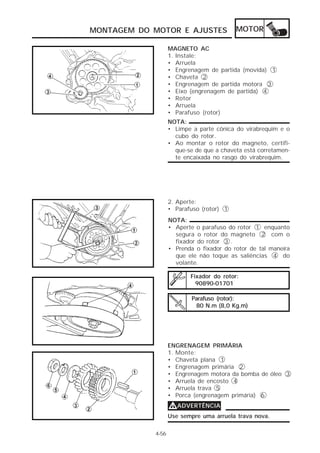 MONTAGEM DO MOTOR E AJUSTES               MOTOR

                   MAGNETO AC
                   1. Instale:
                   • Arruela
                   • Engrenagem de partida (movida) 1
                   • Chaveta 2
                   • Engrenagem de partida motora 3
                   • Eixo (engrenagem de partida) 4
                   • Rotor
                   • Arruela
                   • Parafuso (rotor)
                   NOTA:
                   • Limpe a parte cônica do virabrequim e o
                     cubo do rotor.
                   • Ao montar o rotor do magneto, certifi-
                     que-se de que a chaveta está corretamen-
                     te encaixada no rasgo do virabrequim.




                   2. Aperte:
                   • Parafuso (rotor) 1
                   NOTA:
                   • Aperte o parafuso do rotor 1 enquanto
                     segura o rotor do magneto 2 com o
                     fixador do rotor 3 .
                   • Prenda o fixador do rotor de tal maneira
                     que ele não toque as saliências 4 do
                     volante.

                          Fixador do rotor:
                            90890-01701

                           Parafuso (rotor):
                            80 N.m (8,0 Kg.m)




                   ENGRENAGEM PRIMÁRIA
                   1. Monte:
                   • Chaveta plana 1
                   • Engrenagem primária 2
                   • Engrenagem motora da bomba de óleo 3
                   • Arruela de encosto 4
                   • Arruela trava 5
                   • Porca (engrenagem primária) 6
                   VADVERTÊNCIA
                   Use sempre uma arruela trava nova.

            4-56
 