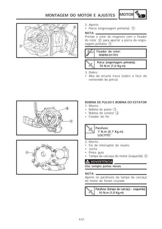 MONTAGEM DO MOTOR E AJUSTES                   MOTOR

                   2. Aperte:
                   • Porca (engrenagem primária) 1
                   NOTA:
                   Prenda o rotor do magneto com o fixador
                   do rotor 2 para apertar a porca da engre-
                   nagem primária 1 .

                             Fixador do rotor:
                               90890-01701

                             Porca (engrenagem primária):
                              70 N.m (7,0 Kg.m)

                   3. Dobre:
                   • Aba da arruela trava (sobre a face do
                      sextavado da porca)




                   BOBINA DE PULSO E BOBINA DO ESTATOR
                   1. Monte:
                   • Bobina de pulso 1
                   • Bobina do estator 2
                   • Fixador do fio


                            Parafuso:
                             7 N.m (0,7 Kg.m)
                             LOCTITE®

                   2.   Monte:
                   •    Fio do interruptor de neutro
                   •    Junta
                   •    Pinos guia
                   •    Tampa da carcaça do motor (esquerda) 1

                   V ADVERTÊNCIA
                   Use sempre juntas novas.

                   NOTA:
                   Aperte os parafusos da tampa da carcaça
                   do motor de foram cruzada.

                            Parafuso (tampa da carcaça - esquerda):
                              10 N.m (1,0 Kg.m)




            4-57
 