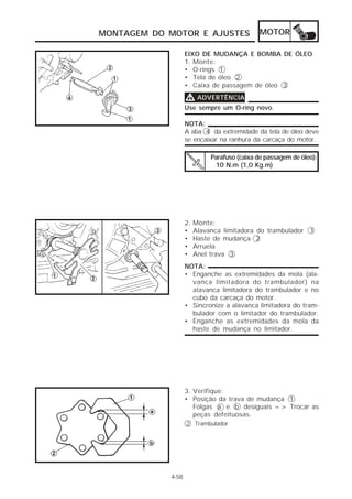 MONTAGEM DO MOTOR E AJUSTES                  MOTOR

                   EIXO DE MUDANÇA E BOMBA DE ÓLEO
                   1. Monte:
                   • O-rings 1
                   • Tela de óleo 2
                   • Caixa de passagem de óleo 3

                   V ADVERTÊNCIA
                   Use sempre um O-ring novo.

                   NOTA:
                   A aba 4 da extremidade da tela de óleo deve
                   se encaixar na ranhura da carcaça do motor.

                             Parafuso (caixa de passagem de óleo):
                              10 N.m (1,0 Kg.m)




                   2.   Monte:
                   •    Alavanca limitadora do trambulador 1
                   •    Haste de mudança 2
                   •    Arruela
                   •    Anel trava 3
                   NOTA:
                   • Enganche as extremidades da mola (ala-
                     vanca limitadora do trambulador) na
                     alavanca limitadora do trambulador e no
                     cubo da carcaça do motor.
                   • Sincronize a alavanca limitadora do tram-
                     bulador com o limitador do trambulador.
                   • Enganche as extremidades da mola da
                     haste de mudança no limitador.




                   3. Verifique:
                   • Posição da trava de mudança 1
                      Folgas a e b desiguais => Trocar as
                      peças defeituosas.
                   2 Trambulador




            4-58
 