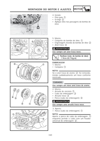 MONTAGEM DO MOTOR E AJUSTES                  MOTOR

                   4.   Instale:
                   •    Pino guia 1
                   •    O-rings 2
                   •    Aplique óleo nas passagens da bomba de
                        óleo




                   5.   Monte:
                   •    Conjunto da bomba de óleo 1
                   •    Engrenagem movida da bomba de óleo 2
                   •    Anel trava 3

                   V ADVERTÊNCIA
                   Use sempre um anel trava novo.

                             Parafuso (conj. da bomba de óleo):
                              7 N.m (0,7 Kg.m)

                   EMBREAGEM
                   1. Monte:
                   • Campana 1

                   NOTA:
                   Se o anel trava de arame 2 foi removido,
                   instale cuidadosamente um novo conforme
                   mostrado.

                   CUIDADO:
                   Use sempre um novo anel trava de arame.

                   2.   Monte:
                   •    Arruela de encosto 1
                   •    Cubo da embreagem 2
                   •    Arruela trava 3
                   •    Porca (cubo da embreagem) 4

                   V ADVERTÊNCIA
                   Use sempre uma arruela trava nova.

                   3. Aperte:
                   • Porca (cubo da embreagem) 1
                   NOTA:
                   Aperte a porca do cubo da embreagem 1
                   enquanto prende o cubo com um fixador
                   universal de embreagem 2 .




            4-60
 