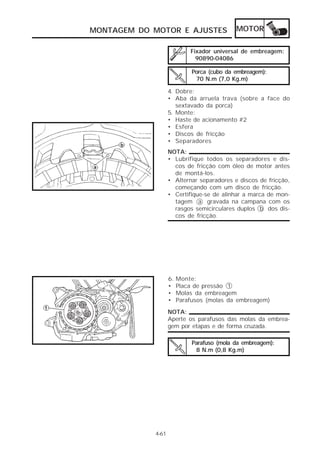 MONTAGEM DO MOTOR E AJUSTES                 MOTOR

                            Fixador universal de embreagem:
                              90890-04086

                             Porca (cubo da embreagem):
                              70 N.m (7,0 Kg.m)

                   4. Dobre:
                   • Aba da arruela trava (sobre a face do
                      sextavado da porca)
                   5. Monte:
                   • Haste de acionamento #2
                   • Esfera
                   • Discos de fricção
                   • Separadores
                   NOTA:
                   • Lubrifique todos os separadores e dis-
                     cos de fricção com óleo de motor antes
                     de montá-los.
                   • Alternar separadores e discos de fricção,
                     começando com um disco de fricção.
                   • Certifique-se de alinhar a marca de mon-
                     tagem a gravada na campana com os
                     rasgos semicirculares duplos b dos dis-
                     cos de fricção.




                   6.   Monte:
                   •    Placa de pressão 1
                   •    Molas da embreagem
                   •    Parafusos (molas da embreagem)
                   NOTA:
                   Aperte os parafusos das molas da embrea-
                   gem por etapas e de forma cruzada.

                             Parafuso (mola da embreagem):
                              8 N.m (0,8 Kg.m)




            4-61
 