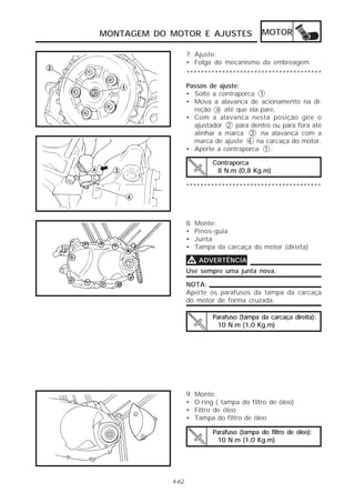MONTAGEM DO MOTOR E AJUSTES                   MOTOR

                   7. Ajuste:
                   • Folga do mecanismo da embreagem
                   **************************************
                   Passos de ajuste:
                   • Solte a contraporca 1 .
                   • Mova a alavanca de acionamento na di-
                     reção a até que ela pare.
                   • Com a alavanca nesta posição gire o
                     ajustador 2 para dentro ou para fora até
                     alinhar a marca 3 na alavanca com a
                     marca de ajuste 4 na carcaça do motor.
                   • Aperte a contraporca 1 .

                             Contraporca
                              8 N.m (0,8 Kg.m)

                   **************************************




                   8.   Monte:
                   •    Pinos-guia
                   •    Junta
                   •    Tampa da carcaça do motor (direita)

                   V ADVERTÊNCIA
                   Use sempre uma junta nova.

                   NOTA:
                   Aperte os parafusos da tampa da carcaça
                   do motor de forma cruzada.

                             Parafuso (tampa da carcaça direita):
                              10 N.m (1,0 Kg.m)




                   9.   Monte:
                   •    O-ring ( tampa do filtro de óleo)
                   •    Filtro de óleo
                   •    Tampa do filtro de óleo

                             Parafuso (tampa do filtro de óleo):
                              10 N.m (1,0 Kg.m)




            4-62
 