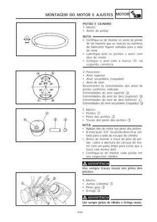 MONTAGEM DO MOTOR E AJUSTES MOTOR

                       PISTÃO E CILINDRO
                       1. Monte:
                       • Anéis do pistão
                       NOTA:
                       • Certifique-se de montar os anéis de pistão
                         de tal maneira que as marcas ou números
                         do fabricante fiquem voltados para o lado
                         de cima.
                       • Lubrifique bem os pistões e anéis com
                         óleo de motor.
                       • Coloque o anel com a marca “R” na
                         segunda canaleta.

                       2. Posicione:
                       • Anel superior
                       • Anel secundário (raspador)
                       • Anel de óleo
°     °
                       Desencontre as extremidades dos anéis de
°     °                pistão conforme indicado.
                       Extremidades do anel superior a
                       Extremidades do anel de óleo (superior) b
                       Extremidades do anel de óleo (inferior) c
                       Extremidades do anel secundário (raspador) d

                   3.    Monte:
                   •     Pistões 1
                   •     Pinos dos pistões 2
                   •     Travas dos pinos dos pistões 3
                   NOTA:
                   • Aplique óleo de motor nos pinos dos pistões.
                   • A marcação “EX” no pistão deve ficar vol-
                     tada para o lado do escape do cilindro.
                   • Antes de montar a trava do pino do pis-
                     tão, cubra a abertura da carcaça do mo-
                     tor com um pano limpo para evitar que a
                     trava caia dentro dela.
                   • Certifique-se de montar cada pistão em
                     seu respectivo cilindro.

                   V ADVERTÊNCIA
                   Use sempre travas novas nos pinos dos
                   pistões.

                   4.    Monte:
                   •     Juntas (cilindro) 1
                   •     Pinos guia 2
                   •     O-rings 3

                   V ADVERTÊNCIA
                   Use sempre juntas de cilindro e O-rings novos.


                4-64
 
