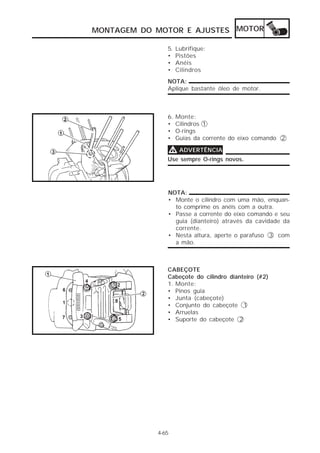 MONTAGEM DO MOTOR E AJUSTES MOTOR

               5.   Lubrifique:
               •    Pistões
               •    Anéis
               •    Cilindros
               NOTA:
               Aplique bastante óleo de motor.



               6.   Monte:
               •    Cilindros 1
               •    O-rings
               •    Guias da corrente do eixo comando 2

               V ADVERTÊNCIA
               Use sempre O-rings novos.




               NOTA:
               • Monte o cilindro com uma mão, enquan-
                 to comprime os anéis com a outra.
               • Passe a corrente do eixo comando e seu
                 guia (dianteiro) através da cavidade da
                 corrente.
               • Nesta altura, aperte o parafuso 3 com
                 a mão.



               CABEÇOTE
               Cabeçote do cilindro dianteiro (#2)
               1. Monte:
               • Pinos guia
               • Junta (cabeçote)
               • Conjunto do cabeçote 1
               • Arruelas
               • Suporte do cabeçote 2




            4-65
 