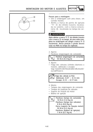 MONTAGEM DO MOTOR E AJUSTES                 MOTOR

                   **************************************
                   Passos para a montagem:
                   • Gire o virabrequim com uma chave, em
                     sentido horário.
                   • Alinhe a marca do ponto de ignição
                     “TI” 1 do cilindro traseiro, localiza-
                     da no volante, com a marca estacio-
                     nária 2 , localizada na tampa da car-
                     caça.

                   V ADVERTÊNCIA
                   Após alinhar a marca TI 1 do cilindro traseiro
                   com a marca 2 na tampa, dê uma volta com-
                   pleta no virabrequim até atingir a marca TI 1
                   novamente. Nesta posição o pistão deverá
                   estar no PMS no tempo de explosão.


                   2. Aperte:
                   • Parafuso (engrenagem do comando)
                            Parafuso (engrenagem do comando):
                             55 N.m (5,5 Kg.m)

                   3. Ajuste:
                   • Folga das válvulas (cilindro dianteiro e
                      traseiro, admissão e escape)
                      Veja “AJUSTE DA FOLGA DAS VÁLVULAS”
                      no CAPÍTULO 3.

                           Folga das válvula (a frio):
                            Admissão: 0,07 ~ 0,12 mm
                            Escape: 0,12 ~ 0,17 mm


                   4.   Monte:
                   •    Tampas das engrenagens do comando
                   •    Tampas de inspeção de válvulas
                   •    Suporte de fixação do motor
                   •    Bobina de ignição

                             Parafuso (tampa do comando):
                              10 N.m (1,0 Kg.m)
                             Parafuso (tampa das válvulas):
                              8 N.m (8,0 Kg.m)
                             Porca (suporte de fixação motor):
                              55 N.m (5,5 Kg.m)
                             Parafuso (bobina de ignição):
                              7 N.m (0,7 Kg.m)




            4-68
 
