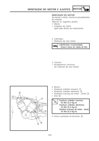 MONTAGEM DO MOTOR E AJUSTES                  MOTOR

                   MONTAGEM DO MOTOR
                   Ao montar o motor, inverta os procedimentos
                   de remoção.
                   Observe os seguintes pontos:
                   1. Monte:
                   • Conjunto do motor
                      (pelo lado direito da motocicleta)




                   2. Lubrifique:
                   • Ranhuras do eixo motor

                             Lubrificante recomendado:
                              Graxa à base de sabão de lítio




                   3. Conecte:
                   • Acoplamento universal
                      (às ranhuras do eixo motor)




                   4.   Monte:
                   •    Parafusos (cilindro traseiro) 1
                   •    Parafusos (cilindro dianteiro) 2
                   •    Parafusos (carcaça do motor - atrás) 3
                   •    Eixo 4

                             Parafuso (cilindro traseiro):
                              55 Nm (5,5 Kg.m)
                             Parafuso (cilindro dianteiro):
                              55 Nm (5,5 Kg.m)
                             Parafuso (carcaça do motor - atrás):
                              55 Nm (5,5 Kg.m)

                   5. Insira a proteção de borracha 5 .




            4-69
 