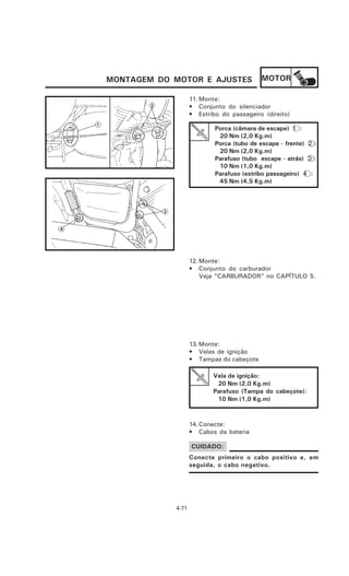 MONTAGEM DO MOTOR E AJUSTES                MOTOR

                   11. Monte:
                   • Conjunto do silenciador
                   • Estribo do passageiro (direito)

                           Porca (câmara de escape) 1 :
                            20 Nm (2,0 Kg.m)
                           Porca (tubo de escape - frente) 2 :
                            20 Nm (2,0 Kg.m)
                           Parafuso (tubo escape - atrás) 3 :
                            10 Nm (1,0 Kg.m)
                           Parafuso (estribo passageiro) 4 :
                            45 Nm (4,5 Kg.m)




                   12. Monte:
                   • Conjunto do carburador
                       Veja “CARBURADOR” no CAPÍTULO 5.




                   13. Monte:
                   • Velas de ignição
                   • Tampas do cabeçote

                          Vela de ignição:
                           20 Nm (2,0 Kg.m)
                          Parafuso (Tampa do cabeçote):
                           10 Nm (1,0 Kg.m)



                   14. Conecte:
                   • Cabos da bateria

                   CUIDADO:
                   Conecte primeiro o cabo positivo e, em
                   seguida, o cabo negativo.




            4-71
 
