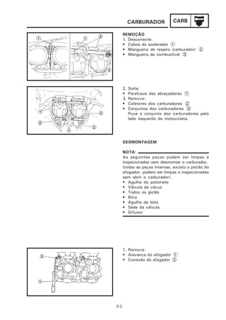 CARBURADOR          CARB

      REMOÇÃO
      1. Desconecte:
      • Cabos do acelerador 1
      • Mangueira de respiro (carburador) 2
      • Mangueira de combustível 3




      2.   Solte:
      •    Parafusos das abraçadeiras 1
      3.   Remova:
      •    Coletores dos carburadores 2
      •    Conjuntos dos carburadores 3
           Puxe o conjunto dos carburadores pelo
           lado esquerdo da motocicleta.




      DESMONTAGEM

      NOTA:
      As seguintes peças podem ser limpas e
      inspecionadas sem desmontar o carburador.
      (todas as peças internas, exceto o pistão do
      afogador, podem ser limpas e inspecionadas
      sem abrir o carburador).
      • Agulha do pistonete
      • Válvula de vácuo
      • Todos os giclês
      • Bóia
      • Agulha da bóia
      • Sede da válvula
      • Difusor




      1. Remova:
      • Alavanca do afogador 1
      • Conexão do afogador 2




5-2
 