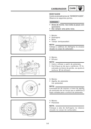 CARBURADOR             CARB

      MONTAGEM
      Inverta os procedimentos de “DESMONTAGEM”.
      Observe os seguintes pontos.

      CUIDADO:
      • Antes de montar, lave todas as peças com
        querosene.
      • Use sempre uma junta nova.


      1.   Monte:
      •    Diafragma
      •    Mola
      •    Tampa (enriquecedor)
      NOTA:
      Coloque a saliência do diafragma no encaixe
      situado no corpo do carburador.




      2. Monte:
      • Difusor
      NOTA:
      • Insira o difusor a partir do pistonete.
      • Certifique-se de que a saliência 1 lo-
        calizada no bloco de giclês, se ajusta à
        ranhura 2 do difusor.




      3. Monte:
      • Agulha do pistonete
         (no pistonete)
      NOTA:
      Certifique-se de montar a trava da agulha
      do pistonete de tal forma que a saliência 1
      fique voltada para o orifício do pistonete.



      4. Monte:
      • Pistonete
      NOTA:
      Coloque a aba do diafragma no rebaixo
      situado no corpo do carburador.




5-6
 
