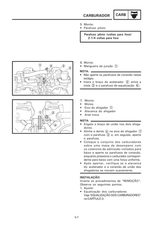 CARBURADOR             CARB

      5. Monte:
      • Parafuso piloto

           Parafuso piloto (voltas para fora):
             2-1/4 voltas para fora




      6. Monte:
      • Mangueira de junção 1
      NOTA:
      • Não aperte os parafusos de conexão nesse
        estágio.
      • Insira o braço do acelerador 2 entre a
        mola 3 e o parafuso de equalização 4 .




      7.   Monte:
      •    Molas
      •    Eixo do afogador 1
      •    Alavanca do afogador
      •    Anel trava
      NOTA:
      • Engate o braço de união nos dois afoga-
        dores.
      • Alinhe o dente a no eixo do afogador 1
        com o parafuso 2 e, em seguida, aperte
        o parafuso.
      • Coloque o conjunto dos carburadores
        sobre uma mesa de desempeno com
        os coletores de admissão voltados para
        baixo e aperte os parafusos de conexão,
        enquanto pressiona o carburador correspon-
        dente para baixo com uma força uniforme.
      • Após apertar, verifique se a alavanca
        do acelerador e a conexão de união dos
        afogadores se movem suavemente.

      INSTALAÇÃO
      Inverta os procedimentos de “REMOÇÃO”.
      Observe os seguintes pontos.
      1. Ajuste:
      • Equalização dos carburadores
         Veja ‘EQUALIZAÇÃO DOS CARBURADORES”
         no CAPÍTULO 3.




5-7
 
