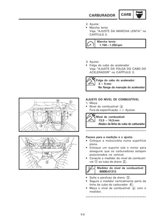 CARBURADOR              CARB

      2. Ajuste:
      • Marcha lenta
         Veja “AJUSTE DA MARCHA LENTA” no
         CAPÍTULO 3.

             Marcha lenta:
              1.150~1.250 rpm




      3. Ajuste:
      • Folga do cabo do acelerador
         Veja “AJUSTE DA FOLGA DO CABO DO
         ACELERADOR” no CAPÍTULO 3.

             Folga do cabo do acelerador:
              3 ~ 5 mm
              No flange da manopla do acelerador



      AJUSTE DO NÍVEL DE COMBUSTÍVEL
      1. Meça:
      • Nível de combustível a
         Fora de especificação => Ajustar.

             Nível de combustível:
              13,5 ~ 14,5 mm
              Abaixo da linha da cuba do carburador

      ***************************************

      Passos para a medição e o ajuste:
      • Coloque a motocicleta numa superfície
        plana.
      • Coloque um suporte sob o motor para
        assegurar que os carburadores estejam
        posicionados na vertical.
      • Conecte o medidor do nível de combustí-
        vel 1 ao tubo de dreno 2 .

             Medidor do nível de combustível:
              90890-01312

      • Solte o parafuso de dreno 3 .
      • Segure o medidor verticalmente perto da
        linha da cuba do carburador 4 .
      • Meça o nível de combustível a com o
        medidor.
      ***************************************




5-8
 