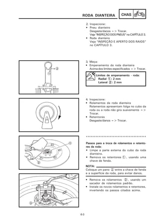 RODA DIANTEIRA                 CHAS

      2. Inspecione:
      • Pneu dianteiro
         Desgaste/danos => Trocar.
         Veja “INSPEÇÃO DOS PNEUS” no CAPÍTULO 3.
      • Roda dianteira
         Veja “INSPEÇÃO E APERTO DOS RAIOS”
         no CAPÍTULO 3.




      3. Meça:
      • Empenamento da roda dianteira
         Acima dos limites especificados => Trocar.

             Limites de empenamento - roda:
               Radial 1 : 2 mm
               Lateral 2 : 2 mm




      4. Inspecione:
      • Rolamentos da roda dianteira
         Rolamentos apresentam folga no cubo da
         roda ou a roda não gira suavemente =>
         Trocar.
      • Retentores
         Desgaste/danos => Trocar.




      **************************************

      Passos para a troca de rolamentos e retento-
      res da roda:
      • Limpe a parte externa do cubo da roda
         dianteira.
      • Remova os retentores 1 , usando uma
         chave de fenda.
      NOTA:
      Coloque um pano 2 entre a chave de fenda
      e a superfície da roda, para evitar danos.

      • Remova os rolamentos 3 , usando um
        sacador de rolamentos padrão.
      • Instale os novos rolamentos e retentores,
        invertendo os passos citados acima.




6-3
 