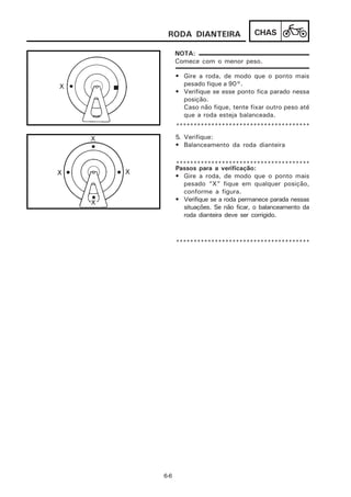 RODA DIANTEIRA                 CHAS

      NOTA:
      Comece com o menor peso.

      • Gire a roda, de modo que o ponto mais
        pesado fique a 90°.
      • Verifique se esse ponto fica parado nessa
        posição.
        Caso não fique, tente fixar outro peso até
        que a roda esteja balanceada.
      **************************************
      5. Verifique:
      • Balanceamento da roda dianteira

      **************************************
      Passos para a verificação:
      • Gire a roda, de modo que o ponto mais
        pesado “X” fique em qualquer posição,
        conforme a figura.
      • Verifique se a roda permanece parada nessas
        situações. Se não ficar, o balanceamento da
        roda dianteira deve ser corrigido.



      **************************************




6-6
 
