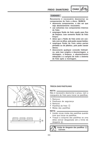 FREIO DIANTEIRO              CHAS

      CUIDADO:
  Raramente é necessário desmontar os
  componentes do freio a disco. NUNCA:
  • desmonte componentes, a não ser que
    seja absolutamente necessário;
  • use solventes nos componentes internos
    do freio;
  • empregue fluido de freio usado para fins
    de limpeza; (use somente fluido de freio
    limpo)
  • deixe que o fluido de freio entre em con-
    tato com os olhos, pois pode causar lesões;
  • respingue fluido de freio sobre partes
    pintadas ou de plástico, pois pode causar
    danos;
  • desconecte qualquer conexão hidráuli-
    ca, pois isso exigiria a desmontagem, a
    drenagem, a limpeza, o abastecimento
    adequado e a sangria de todo o sistema
    de freio após a montagem.




  TROCA DAS PASTILHAS

  NOTA:
  Não é necessário desmontar a pinça, nem a
  mangueira do freio para trocar as pastilhas.

  1.   Remova:
  •    Parafusos de segurança
  2.   Remova:
  •    Pastilhas do freio 1
  •    Molas das pastilhas
  NOTA:
  • Instale novas molas das pastilhas quando
    tiver que trocar as pastilhas.
  • Troque o conjunto das pastilhas se uma
    delas estiver desgastada até o limite de
    desgaste a .

           Limite de desgaste das pastilhas a :
             0,8 mm

6-8
 