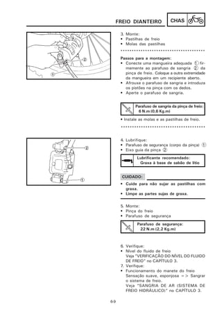 FREIO DIANTEIRO                CHAS

      3. Monte:
      • Pastilhas de freio
      • Molas das pastilhas
      **************************************
      Passos para a montagem:
      • Conecte uma mangueira adequada 1 fir-
        memente ao parafuso de sangria 2 da
        pinça de freio. Coloque a outra extremidade
        da mangueira em um recipiente aberto.
      • Afrouxe o parafuso de sangria e introduza
        os pistões na pinça com os dedos.
      • Aperte o parafuso de sangria.


              Parafuso de sangria da pinça de freio:
               6 N.m (0,6 Kg.m)
      • Instale as molas e as pastilhas de freio.

      **************************************


      4. Lubrifique:
      • Parafuso de segurança (corpo da pinça) 1
      • Eixo guia da pinça 2
              Lubrificante recomendado:
               Graxa à base de sabão de lítio


      CUIDADO:
      • Cuide para não sujar as pastilhas com
        graxa.
      • Limpe as partes sujas de graxa.


      5. Monte:
      • Pinça do freio
      • Parafuso de segurança
              Parafuso de segurança:
               22 N.m (2,2 Kg.m)



      6. Verifique:
      • Nível do fluido de freio
         Veja ”VERIFICAÇÃO DO NÍVEL DO FLUIDO
         DE FREIO” no CAPÍTULO 3.
      7. Verifique:
      • Funcionamento do manete do freio
         Sensação suave, esponjosa => Sangrar
         o sistema de freio.
         Veja “SANGRIA DE AR (SISTEMA DE
         FREIO HIDRÁULICO)” no CAPÍTULO 3.

6-9
 