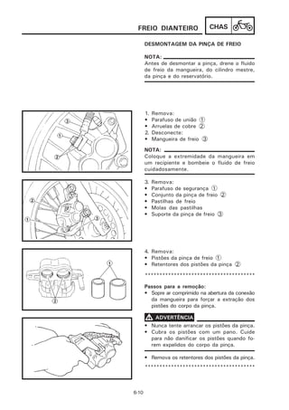 FREIO DIANTEIRO                   CHAS

       DESMONTAGEM DA PINÇA DE FREIO

       NOTA:
       Antes de desmontar a pinça, drene o fluido
       de freio da mangueira, do cilindro mestre,
       da pinça e do reservatório.




       1.   Remova:
       •    Parafuso de união 1
       •    Arruelas de cobre 2
       2.   Desconecte:
       •    Mangueira de freio 3

       NOTA:
       Coloque a extremidade da mangueira em
       um recipiente e bombeie o fluido de freio
       cuidadosamente.

       3.   Remova:
       •    Parafuso de segurança 1
       •    Conjunto da pinça de freio 2
       •    Pastilhas de freio
       •    Molas das pastilhas
       •    Suporte da pinça de freio 3




       4. Remova:
       • Pistões da pinça de freio 1
       • Retentores dos pistões da pinça 2

       **************************************

       Passos para a remoção:
       • Sopre ar comprimido na abertura da conexão
         da mangueira para forçar a extração dos
         pistões do corpo da pinça.

       V ADVERTÊNCIA
       • Nunca tente arrancar os pistões da pinça.
       • Cubra os pistões com um pano. Cuide
         para não danificar os pistões quando fo-
         rem expelidos do corpo da pinça.

       • Remova os retentores dos pistões da pinça.
       **************************************



6-10
 
