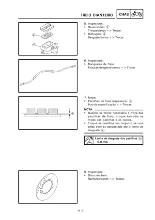 FREIO DIANTEIRO                 CHAS

       5. Inspecione:
       • Reservatório 1
          Trincas/danos => Trocar.
       • Diafragma 2
          Desgaste/danos => Trocar.




       6. Inspecione:
       • Mangueira de freio
          Fissuras/desgaste/danos => Trocar.




       7. Meça:
       • Pastilhas de freio (espessura) a
          Fora de especificação => Trocar.
       NOTA:
       • Quando se tornar necessária a troca das
         pastilhas de freio, troque também as
         molas das pastilhas e os calços.
       • Troque as pastilhas em conjunto se uma
         delas tiver se desgastado até o limite de
         desgaste a .

               Limite de desgaste das pastilhas a :
                 0,8 mm




       8. Inspecione:
       • Disco de freio
          Ranhuras/danos => Trocar.




6-13
 