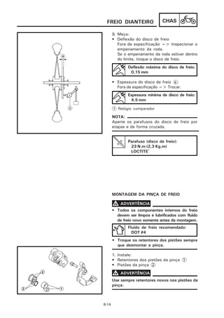 FREIO DIANTEIRO                 CHAS

       9. Meça:
       • Deflexão do disco de freio
          Fora de especificação => Inspecionar o
          empenamento da roda.
          Se o empenamento da roda estiver dentro
          do limite, troque o disco de freio.
               Deflexão máxima do disco de freio:
                0,15 mm

       • Espessura do disco de freio a
         Fora de especificação => Trocar.
               Espessura mínima de disco de freio:
                4,5 mm

       1 Relógio comparador

       NOTA:
       Aperte os parafusos do disco de freio por
       etapas e de forma cruzada.


               Parafuso (disco de freio):
                23 N.m (2,3 Kg.m)
                LOCTITE®




       MONTAGEM DA PINÇA DE FREIO

       V ADVERTÊNCIA
       • Todos os componentes internos do freio
         devem ser limpos e lubrificados com fluido
         de freio novo somente antes da montagem.
               Fluido de freio recomendado:
                 DOT #4
       • Troque os retentores dos pistões sempre
         que desmontar a pinça.

       1. Instale:
       • Retentores dos pistões da pinça 1
       • Pistões da pinça 2

       V ADVERTÊNCIA
       Use sempre retentores novos nos pistões da
       pinça.



6-14
 