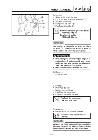 FREIO DIANTEIRO                  CHAS

       2.   Monte:
       •    Suporte da pinça de freio
       •    Pinça de freio (provisoriamente) 1
       •    Arruelas de cobre
       •    Mangueira de freio 2
       •    Parafuso de união 3

                 Parafuso (suporte pinça de freio):
                  35 N.m (3,5 Kg.m)
                 Parafuso de união:
                  26 N.m (2,6 Kg.m)


       CUIDADO:
       Ao montar a mangueira de freio na pinça
       de freio 1 , certifique-se de que o tubo de
       freio encoste na saliência a da pinça.

       V ADVERTÊNCIA
       • Para assegurar uma operação segura da
         motocicleta, é indispensável que a man-
         gueira de freio seja passada corretamente.
         Veja “ PASSAGEM DE CABOS”.
       • Use sempre novas arruelas de cobre.

       3. Remova:
       • Pinça de freio




       4.   Monte:
       •    Pastilhas de freio
       •    Molas das pastilhas
       •    Parafuso de segurança
       •    Conjunto da pinça de freio
                 Parafuso de segurança:
                  22 N.m (2,2 Kg.m)



       5. Abasteça:
       • Reservatório do cilindro mestre
                 Fluido de freio recomendado:
                   DOT #4

       CUIDADO:
       O fluido de freio pode danificar superfícies
       pintadas ou peças de plástico. Sempre limpe
       imediatamente fluido de freio derramado.

6-15
 
