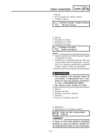 FREIO DIANTEIRO                   CHAS

       1. Monte:
       • Kit do pistão do cilindro mestre
       • Cilindro mestre

                 Parafuso (fixador cilindro mestre):
                  7 N.m (0,7 Kg.m)




       2.   Monte:
       •    Arruelas de cobre
       •    Mangueira de freio
       •    Parafuso de união
                 Parafuso de união:
                  26 N.m (2,6 Kg.m)

       NOTA:
       • Aperte o parafuso de união enquanto segura
         a mangueira de freio.
       • Verifique se a mangueira de freio não toca
         outras partes (cabo do acelerador, chicote,
         fios, etc.), girando o guidão para a esquerda
         e para a direita. Corrija, se necessário.



       V ADVERTÊNCIA
       • Para assegurar uma operação segura da
         motocicleta, é indispensável que a man-
         gueira de freio seja passada corretamen-
         te. Veja “ PASSAGEM DE CABOS”.
       • Use sempre novas arruelas de cobre.

       3.   Monte:
       •    Manete do freio
       •    Espelho retrovisor (direito)
       4.   Conecte:
       •    Fios do interruptor do freio




       5. Abasteça:
       • Reservatório do cilindro mestre
                 Fluido de freio recomendado:
                   DOT #4

       CUIDADO:
       O fluido de freio pode danificar superfícies
       pintadas ou peças de plástico. Sempre lim-
       pe imediatamente fluido de freio derramado.

6-17
 