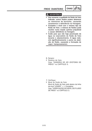 FREIO DIANTEIRO                   CHAS

       V ADVERTÊNCIA
       • Use somente a qualidade de fluido de freio
         indicada: outros fluidos podem deteriorar
         os retentores de borracha, causando
         vazamentos e deficiência na frenagem.
       • Complete o nível com o mesmo tipo de
         fluido de freio: a mistura de fluidos pode
         resultar numa reação química prejudicial
         e causar deficiência na frenagem.
       • Cuide para que não haja penetração de
         água no reservatório do fluido de freio
         durante o abastecimento. A água redu-
         zirá significativamente o ponto de ebuli-
         ção do fluido, causando a formação de
         vapor (tamponamento).




       6. Sangre:
       • Sistema de freio
          Veja “SANGRIA DE AR (SISTEMA DE
          FREIO)” no CAPÍTULO 3.




       7. Verifique:
       • Nível do fluido de freio
          Nível do fluido de freio está abaixo da linha
          de nível “LOWER” => Completar.
          Veja “VERIFICAÇÃO DO NÍVEL DO FLUIDO
          DE FREIO” no CAPÍTULO 3.




6-18
 