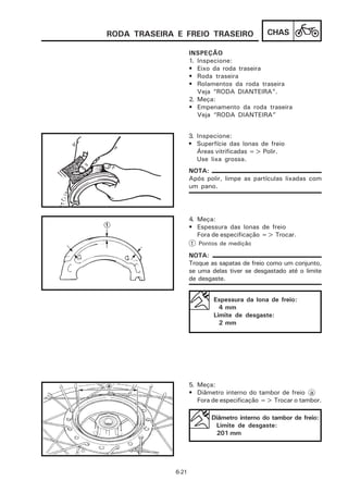 RODA TRASEIRA E FREIO TRASEIRO                 CHAS

                     INSPEÇÃO
                     1. Inspecione:
                     • Eixo da roda traseira
                     • Roda traseira
                     • Rolamentos da roda traseira
                        Veja “RODA DIANTEIRA”.
                     2. Meça:
                     • Empenamento da roda traseira
                        Veja “RODA DIANTEIRA”


                     3. Inspecione:
                     • Superfície das lonas de freio
                        Áreas vitrificadas => Polir.
                        Use lixa grossa.
                     NOTA:
                     Após polir, limpe as partículas lixadas com
                     um pano.




                     4. Meça:
                     • Espessura das lonas de freio
                        Fora de especificação => Trocar.
                     1 Pontos de medição

                     NOTA:
                     Troque as sapatas de freio como um conjunto,
                     se uma delas tiver se desgastado até o limite
                     de desgaste.


                             Espessura da lona de freio:
                               4 mm
                             Limite de desgaste:
                               2 mm




                     5. Meça:
                     • Diâmetro interno do tambor de freio a
                        Fora de especificação => Trocar o tambor.

                            Diâmetro interno do tambor de freio:
                             Limite de desgaste:
                             201 mm




              6-21
 