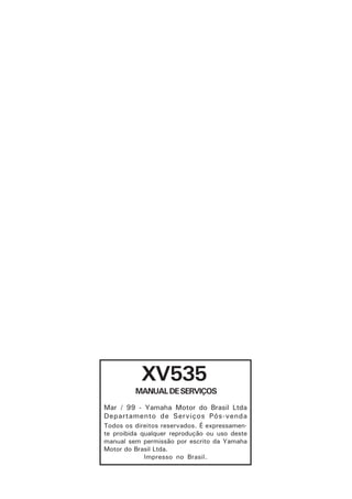 XV535
         MANUAL DE SERVIÇOS
Mar / 99 - Yamaha Motor do Brasil Ltda
Departamento de Serviços Pós-venda
Todos os direitos reservados. É expressamen-
te proibida qualquer reprodução ou uso deste
manual sem permissão por escrito da Yamaha
Motor do Brasil Ltda.
             Impresso no Brasil.
 