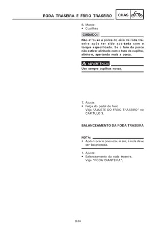 RODA TRASEIRA E FREIO TRASEIRO                CHAS

                     6. Monte:
                     • Cupilhas

                     CUIDADO:
                     Não afrouxe a porca do eixo da roda tra-
                     seira após ter sido apertada com o
                     torque especificado. Se o furo da porca
                     não estiver alinhado com o furo da cupilha,
                     alinhe-o, apertando mais a porca.


                     V ADVERTÊNCIA
                     Use sempre cupilhas novas.




                     7. Ajuste:
                     • Folga do pedal de freio
                        Veja “AJUSTE DO FREIO TRASEIRO” no
                        CAPÍTULO 3.



                     BALANCEAMENTO DA RODA TRASEIRA


                     NOTA:
                     • Após trocar o pneu e/ou o aro, a roda deve
                       ser balanceada.

                     1. Ajuste:
                     • Balanceamento da roda traseira.
                        Veja “RODA DIANTEIRA”.




              6-24
 