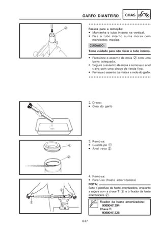 GARFO DIANTEIRO                    CHAS

       **************************************
       Passos para a remoção:
       • Mantenha o tubo interno na vertical.
       • Fixe o tubo interno numa morsa com
         mordentes macios.
       CUIDADO:
       Tome cuidado para não riscar o tubo interno.

       • Pressione o assento da mola 2 com uma
         barra adequada.
       • Segure o assento da mola e remova o anel
         trava com uma chave de fenda fina.
       • Remova o assento da mola e a mola do garfo.
       **************************************




       2. Drene:
       • Óleo do garfo




       3. Remova:
       • Guarda pó 1
       • Anel trava 2




       4. Remova:
       • Parafuso (haste amortizadora)
       NOTA:
       Solte o parafuso da haste amortizadora, enquanto
       a segura com a chave T 1 e o fixador da haste
       amortizadora 2 .

               Fixador da haste amortizadora:
                 90890-01294
               Chave T:
                 90890-01326

6-27
 