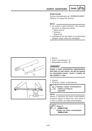 GARFO DIANTEIRO                   CHAS

       MONTAGEM
       Inverta o procedimento de “DESMONTAGEM”.
       Observe os seguintes pontos.


       NOTA:
       • Ao montar o garfo dianteiro, não esqueça
         de trocar as seguintes peças.
         * Metal lâmina
         * Retentor
         * Guarda pó
       • Certifique-se de que todos os componentes
         estejam limpos antes da montagem.




       1. Monte:
       • Haste amortizadora 1
       • Bloqueador de óleo 2

       CUIDADO:
       Deslize a haste amortizadora vagarosamente
       para baixo no tubo interno, até que ela apareça
       na extremidade inferior, tendo o cuidado de
       não danificar o tubo.

       2. Aperte:
       • Parafuso (haste amortizadora)

               Parafuso (haste amortizadora):
                23 N.m (2,3 Kg.m)
                LOCTITE®

       NOTA:
       Aperte o parafuso da haste amortizadora,
       enquanto segura a haste com uma chave T
       e com o fixador da haste amortizadora.


               Chave T:
                 90890-01326
               Fixador da haste amortizadora:
                 90890-01294




6-29
 