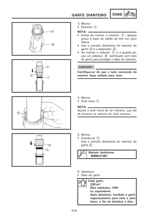 GARFO DIANTEIRO                  CHAS

       3. Monte:
       • Retentor 1
       NOTA:
       • Antes de montar o retentor 1 , aplique
         graxa à base de sabão de lítio em seus
         lábios.
       • Use o martelo deslizante do retentor do
         garfo 2 e o adaptador 3 .
       • Ao montar o retentor 1 e o guarda pó,
         use um plástico 4 lubrificado com óleo
         do garfo para proteger o lábio do retentor.

       CUIDADO:
       Certifique-se de que o lado numerado do
       retentor fique voltado para cima.




       4. Monte:
       • Anel trava 1

       NOTA:
       Ajuste o anel trava de tal maneira, que ele
       se encaixe na ranhura do tubo externo.




       5. Monte:
       • Guarda pó 1
          Use o martelo deslizante do retentor do
          garfo 2 .

               Martelo deslizante:
                90890-01367




       6. Abasteça:
       • Óleo de garfo
              Cada garfo:
               228 cm3
               Óleo hidráulico 10W
               ou equivalente.
               Após abastecer, bombeie o garfo
               vagarosamente para cima e para
               baixo, a fim de distribuir o óleo.


6-30
 
