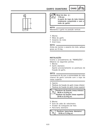 GARFO DIANTEIRO                   CHAS

                 Nível de óleo a :
                  176 mm
                  (a partir do topo do tubo interno
                  totalmente comprimido e sem a
                  mola do garfo)

       NOTA:
       Mantenha o garfo na posição vertical.


       7.   Monte:
       •    Mola do garfo
       •    Assento da mola
       •    Anel trava
       NOTA:
       Antes de montar o assento da mola, aplique
       graxa ao O-ring.




       INSTALAÇÃO
       Inverta o procedimento de “REMOÇÃO”.
       Observe os seguintes pontos.
       1. Monte:
       • Garfo dianteiro
          Aperte provisoriamente os parafusos de
          fixação do garfo.

       NOTA:
       Certifique-se de que a extremidade do tubo
       interno do garfo coincide com o topo da
       mesa superior.

       2. Aperte:
       • Parafuso de fixação do garfo (mesa inferior)
       • Parafuso de fixação do garfo (mesa superior)
                Parafuso de fixação (mesa inferior):
                 38 N.m (3,8 Kg.m)
                Parafuso de fixação (mesa superior):
                 20 N.m (2,0 Kg.m)

       3.   Monte:
       •    Guia do cabo do velocímetro
       •    Fixador da mangueira de freio
       •    Para-lama dianteiro

                 Parafuso (para-lama dianteiro):
                  10 N.m (1,0 Kg.m)




6-31
 