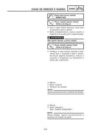 CAIXA DE DIREÇÃO E GUIDÃO                 CHAS

                        Chave para porca castelo:
                         90890-01403

                        Porca castelo (aperto inicial):
                         40 N.m (4,0 Kg.m)

                • Gire a mesa inferior diversas vezes para
                  a esquerda e para a direita.
                • Solte completamente a porca castelo e
                  reaperte-a de acordo com a especificação.

                V ADVERTÊNCIA
                Não aperte demais a porca castelo.

                        Porca castelo (aperto final):
                         20 N.m (2,0 Kg.m)

                • Verifique a mesa inferior, girando-a total-
                  mente para a esquerda e para a direita.
                  Se houver alguma resistência, remova o
                  conjunto e inspecione os rolamentos e
                  pistas dos rolamentos.




                4. Monte:
                • Mesa superior
                • Parafuso da direção
                NOTA:
                Aperte provisoriamente o parafuso da direção.




                5. Monte:
                • Garfo dianteiro
                   Veja “GARFO DIANTEIRO”.
                NOTA:
                Nesse estágio, aperte provisoriamente o
                parafuso de fixação do garfo.




         6-38
 