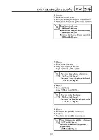 CAIXA DE DIREÇÃO E GUIDÃO                     CHAS

                6.   Aperte:
                •    Parafuso da direção
                •    Parafuso de fixação do garfo (mesa inferior)
                •    Parafuso de fixação do garfo (mesa superior)

                          Parafuso da direção:
                           54 N.m (5,4 Kg.m)
                          Parafuso de fixação (mesa inferior):
                           38 N.m (3,8 Kg.m)
                          Parafuso de fixação (mesa superior):
                           20 N.m (2,0 Kg.m)




                7. Monte:
                • Para-lama dianteiro
                • Conjunto da pinça do freio
                   Veja “GARFO DIANTEIRO”.

                          Parafuso (para-lama dianteiro):
                           10 N.m (1,0 Kg.m)
                          Parafuso (conj. da pinça do freio):
                           35 N.m (3,5 Kg.m)

                8. Monte:
                • Roda dianteira
                   Veja “RODA DIANTEIRA”.

                          Eixo da roda dianteira:
                            58 N.m (5,8 Kg.m)
                          Parafuso de fixação (eixo da roda):
                            23 N.m (2,3 Kg.m)



                9.   Monte:
                •    Fixadores do guidão (inferiores)
                •    Guidão
                •    Fixadores do guidão (superiores)

                         Porca (fixadores do guidão - inferiores):
                          32 N.m (3,2 Kg.m)
                         Parafuso (fixadores do guidão -
                         superiores):
                          20 N.m (2,0 Kg.m)

         6-39
 