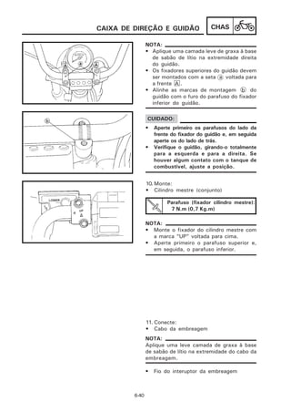 CAIXA DE DIREÇÃO E GUIDÃO                 CHAS

                NOTA:
                • Aplique uma camada leve de graxa à base
                  de sabão de lítio na extremidade direita
                  do guidão.
                • Os fixadores superiores do guidão devem
                  ser montados com a seta a voltada para
                  a frente A .
                • Alinhe as marcas de montagem b do
                  guidão com o furo do parafuso do fixador
                  inferior do guidão.

                CUIDADO:
                •   Aperte primeiro os parafusos do lado da
                    frente do fixador do guidão e, em seguida
                    aperte os do lado de trás.
                •   Verifique o guidão, girando-o totalmente
                    para a esquerda e para a direita. Se
                    houver algum contato com o tanque de
                    combustível, ajuste a posição.


                10. Monte:
                • Cilindro mestre (conjunto)

                         Parafuso (fixador cilindro mestre):
                          7 N.m (0,7 Kg.m)

                NOTA:
                • Monte o fixador do cilindro mestre com
                  a marca “UP” voltada para cima.
                • Aperte primeiro o parafuso superior e,
                  em seguida, o parafuso inferior.




                11. Conecte:
                • Cabo da embreagem
                NOTA:
                Aplique uma leve camada de graxa à base
                de sabão de lítio na extremidade do cabo da
                embreagem.

                •   Fio do interuptor da embreagem



         6-40
 